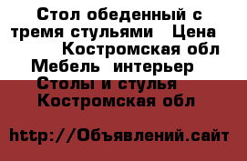  Стол обеденный с тремя стульями › Цена ­ 5 000 - Костромская обл. Мебель, интерьер » Столы и стулья   . Костромская обл.
